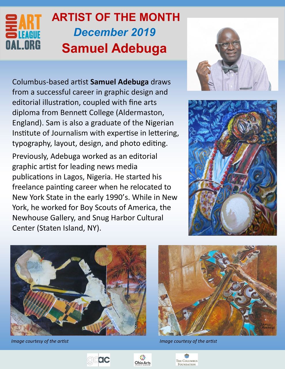 Artist of the month December 2019 Samuel Adebuga Columbus-based artist Sameul Adebuga draws from a successful career in graphic design and editorial illustration, coupled with fine arts diploma from Bennett College (Aldermaston, England). Sam is also a graduate of the Nigerian Institute of Journalism with expertis in lettering, typography, layout, design, and photo editing. Prevously, Adebuga worked as an editorial graphic artist for leading news media publications in Lagos, Nigeria. He started his freelance painting career when he relocated to New York state in the early 1990's. While in New York, he worked for Boy Scouts of America, the newhouse Gallery and Snug Harbor Cultural Center (Staten Island, NY).