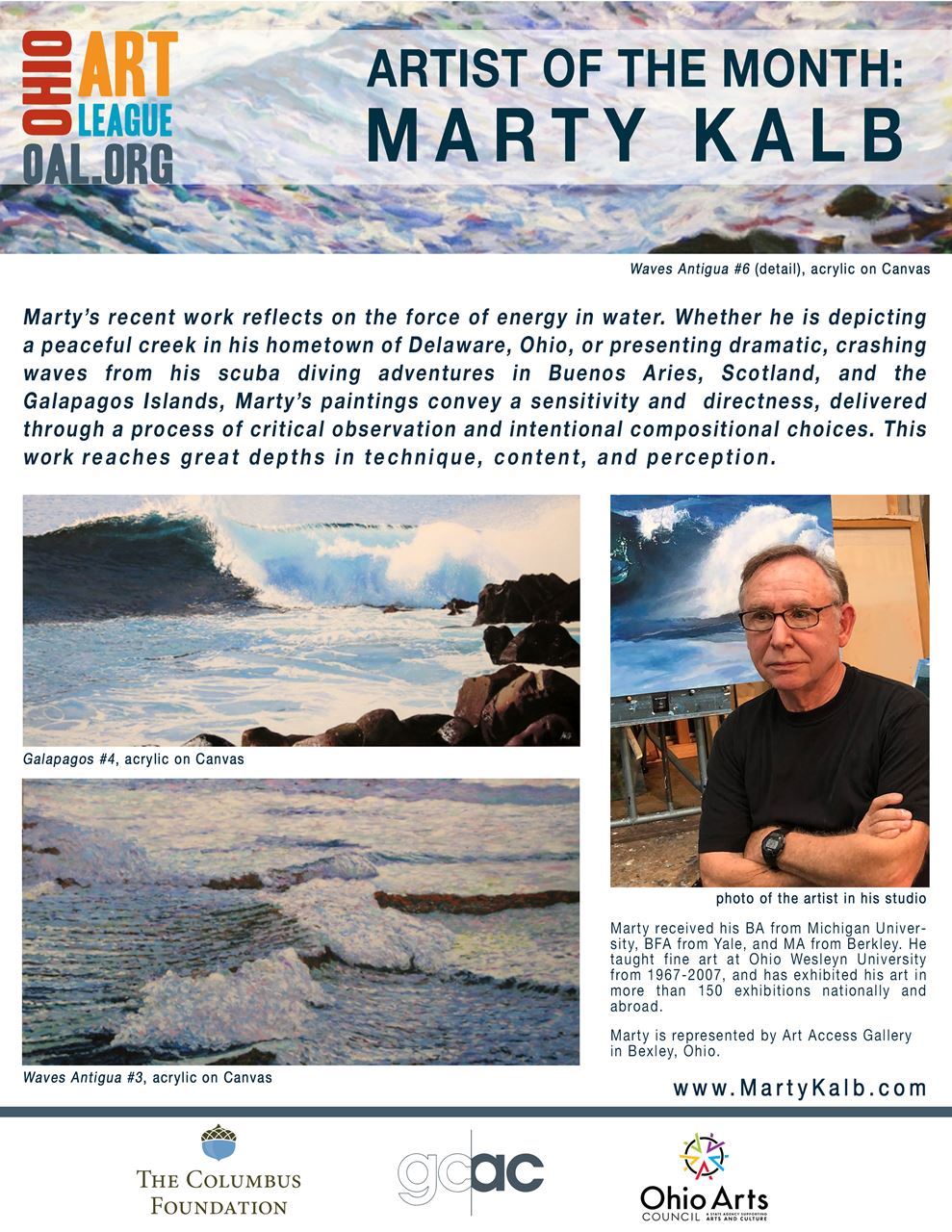 Aritst of the month: Marty Kalb. Marty's recent work reflects on the force of energy in water.  Whether he is depicting a peaceful creek in his hometown of Delaware, Ohio, or presenting dramatic, crashing waves from his scuba diving adventures in buenos Aires, Scotland, and the Galapagos Islands, Marty's paintings convey a sensitivity and directness, delivered through a process of critical observation and intentional compositional choices. This work reaches great depths in technique, content, and perception. "Marty received his BA from Michigan Uinversity, BFA from Yale, and MA from Berkley.  He taught fine art at OHio Wesleyn University from 1967-2007, and has exhibited  his art in more than 150 exhibitions nationally and abroad. Marty is represented by Art Access Gallery in Bexley, Ohio."